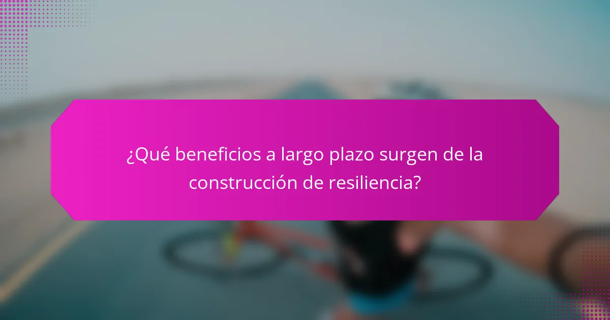 ¿Qué beneficios a largo plazo surgen de la construcción de resiliencia?